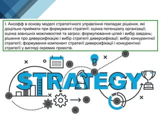 І. Ансофф в основу моделі стратегічного управління покладає рішення, які
доцільно приймати при формуванні стратегії: оцінка потенціалу організації;
оцінка зовнішніх можливостей та загроз; формулювання цілей і вибір завдань;
рішення про диверсифікацію і вибір стратегії диверсифікації; вибір конкурентної
стратегії; формування компонент стратегії диверсифікації і конкурентної
стратегії у вигляді окремих проектів.
 