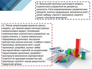 О. Віханський пропонує розглядати модель
стратегічного управління як динамічну
сукупність п'яти взаємозалежних управлінських
процесів: аналізу середовища; визначення місії і
цілей; вибору стратегії; виконання стратегії;
оцінки і контролю виконання.
С. Попов запропонував відносно просту
модель, що певною мірою синтезує раніше
запропоновані моделі. Основними
компонентами стратегічного управління, на
думку вченого, є: аналіз зовнішнього
середовища організації; внутрішня
діагностика (оцінка сильних і слабких сторін)
організації; визначення місії і цілей
організації; розробка, оцінка і вибір
альтернативних стратегій за конкретними
підсистемами організації; розробка і
розгорнуте визначення корпоративної
стратегії як програми конкретних дій;
реалізація стратегії; оцінка результатів і
зворотний зв'язок.
 
