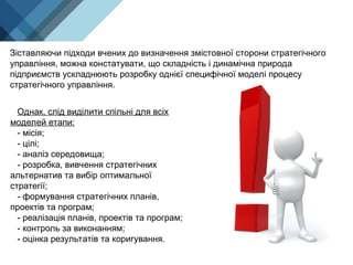 Однак, слід виділити спільні для всіх
моделей етапи:
- місія;
- цілі;
- аналіз середовища;
- розробка, вивчення стратегічних
альтернатив та вибір оптимальної
стратегії;
- формування стратегічних планів,
проектів та програм;
- реалізація планів, проектів та програм;
- контроль за виконанням;
- оцінка результатів та коригування.
Зіставляючи підходи вчених до визначення змістовної сторони стратегічного
управління, можна констатувати, що складність і динамічна природа
підприємств ускладнюють розробку однієї специфічної моделі процесу
стратегічного управління.
 