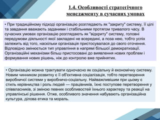 1.4. Особливості стратегічного
менеджменту в сучасних умовах
• При традиційному підході організацію розглядають як "закриту" систему, її цілі
та завдання вважають заданими і стабільними протягом тривалого часу. В
сучасних умовах організацію розглядають як "відкриту" систему, головні
передумови діяльності якої закладені не всередині, а поза нею, тобто успіх
залежить від того, наскільки організація пристосувалася до свого оточення.
Відповідно змінюється тип управління в напрямі більшої демократизації.
Організаційні механізми більш пристосовані до виявлення нових проблем і
формування нових рішень, ніж до контролю вже прийнятих.
• Організацію можна трактувати одночасно як соціальну й економічну систему.
Новим чинником розвитку є її об'єктивна соціалізація, тобто перетворення
виробничої системи у виробничо-соціальну. Найважливішим при цьому є
стиль керівництва і роль людей — працівників, їхнє поступове перетворення у
співвласників, зі зміною певних особливостей їхнього характеру та реакції на
управлінські рішення. Отже, особливого значення набувають організаційна
культура, ділова етика та мораль.
 