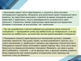 • Організацію доволі часто перетворюють у сукупність різно-цільових
господарських підрозділів, об'єднаних для досягнення однієї генеральної мети
розвитку, які самостійно визначають стратегію (в межах узгоджених умов) і
самостійно її здійснюють, несуть відповідальність за результати своєї
діяльності. Управління такими підрозділами характеризується відкритими
діловими стосунками, як внутрішніми, так і зовнішніми.
• Під час розроблення стратегії відбувається докорінна зміна психології
планування — проходження шляху від майбутнього до теперішнього, а не від
минулого до майбутнього, що властиве системі довгострокового планування.
• Планування стратегії характеризується посиленням гнучкості, зокрема,
планових горизонтів. При цьому термін, на який розробляють прогноз, не є
строго визначеним, а, здебільшого, залежить від характеру стратегічної мети.
Планування стратегії може охоплювати тривалі періоди часу, хоча часто воно
базується на середньостроковому плануванні. Вважають, що саме в цьому
його особливість: стратегія — це не функція часу, а функція напряму розвитку.
Вище керівництво має запропонувати оптимальний шлях переходу від
існуючого стану до бажаного.
 