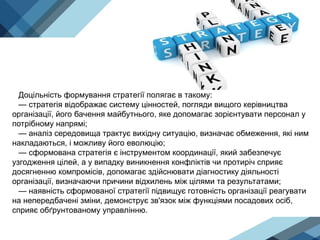 Доцільність формування стратегії полягає в такому:
— стратегія відображає систему цінностей, погляди вищого керівництва
організації, його бачення майбутнього, яке допомагає зорієнтувати персонал у
потрібному напрямі;
— аналіз середовища трактує вихідну ситуацію, визначає обмеження, які ним
накладаються, і можливу його еволюцію;
— сформована стратегія є інструментом координації, який забезпечує
узгодження цілей, а у випадку виникнення конфліктів чи протиріч сприяє
досягненню компромісів, допомагає здійснювати діагностику діяльності
організації, визначаючи причини відхилень між цілями та результатами;
— наявність сформованої стратегії підвищує готовність організації реагувати
на непередбачені зміни, демонструє зв'язок між функціями посадових осіб,
сприяє обґрунтованому управлінню.
 