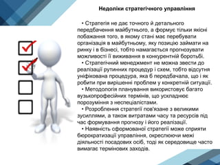 Недоліки стратегічного управління
• Стратегія не дає точного й детального
передбачення майбутнього, а формує тільки якісні
побажання того, в якому стані має перебувати
організація в майбутньому, яку позицію займати на
ринку і в бізнесі, тобто намагається прогнозувати
можливості її виживання в конкурентній боротьбі.
• Стратегічний менеджмент не можна звести до
реалізації рутинних процедур і схем, тобто відсутня
уніфікована процедура, яка б передбачала, що і як
робити при вирішенні проблем у конкретній ситуації.
• Методологія планування використовує багато
вузькопрофесійних термінів, що ускладнює
порозуміння з неспеціалістами.
• Розроблення стратегії пов'язане з великими
зусиллями, а також витратами часу та ресурсів під
час формування прогнозу і його реалізації.
• Наявність сформованої стратегії може сприяти
бюрократизації управління, окреслюючи межі
діяльності посадових осіб, тоді як середовище часто
вимагає термінових заходів.
 