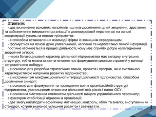 Стратегія:
- дає визначення основних напрямків і шляхів досягнення цілей зміцнення, зростання
та забезпечення виживання організації в довгостроковій перспективі на основі
концентрації зусиль на певних пріоритетах;
- є способом встановлення взаємодії фірми із зовнішнім середовищем;
- формується на основі дуже узагальненої, неповної та недостатньо точної інформації
постійно уточнюється в процесі діяльності, чому має сприяти добре налагоджений
зворотний зв’язок;
- через багатоцільовий характер діяльності підприємства має складну внутрішню
структуру, тобто можна ставити питання про формування системи стратегій у вигляді
«стратегічного набору»;
- є основою для розробки стратегічних планів, проектів і програм, які є системною
характеристикою напрямків розвитку підприємства;
- є інструментом міжфункціональної інтеграції діяльності підприємства, способом
досягнення синергії;
- є основою для формування та проведення змін в організаційній структурі
підприємства, узагальненим стрижнем діяльності всіх рівнів і ланок ОСУ;
- є основним змістовним елементом діяльності вищого управлінського персоналу;
є фактором стабілізації відносин в організації;
- дає змогу налагодити ефективну мотивацію, контроль, облік та аналіз, виступаючи як
стандарт, котрий визначає успішний розвиток і результати.
 