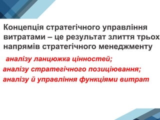 Концепція стратегічного управління
витратами – це результат злиття трьох
напрямів стратегічного менеджменту:
• аналізу ланцюжка цінностей;
аналізу стратегічного позиціювання;
аналізу й управління функціями витрат
 
