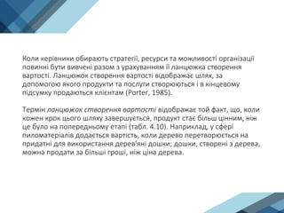 Коли керівники обирають стратегії, ресурси та можливості організації
повинні бути вивчені разом з урахуванням її ланцюжка створення
вартості. Ланцюжок створення вартості відображає шлях, за
допомогою якого продукти та послуги створюються і в кінцевому
підсумку продаються клієнтам (Porter, 1985).
Термін ланцюжок створення вартості відображає той факт, що, коли
кожен крок цього шляху завершується, продукт стає більш цінним, ніж
це було на попередньому етапі (табл. 4.10). Наприклад, у сфері
пиломатеріалів додається вартість, коли дерево перетворюється на
придатні для використання дерев'яні дошки; дошки, створені з дерева,
можна продати за більші гроші, ніж ціна дерева.
 