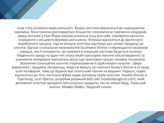 Існує п'ять основних видів діяльності. Вхідна логістика відноситься до надходження
сировини. Хоча пончики розглядаються більшістю споживачів як горезвісно нездорові,
завод пончиків у Нью-Йорку вирізав унікальну нішу для себе, отримуючи органічні
інгредієнти з місцевого фермерського ринку. Операції відносяться до фактичного
виробничого процесу, тоді як вихідна логістика відстежує рух готової продукції до
клієнтів. Однією з унікальних можливостей Southwest Airlines є переміщення пасажирів
швидше, ніж її конкуренти. Ця перевага в операціях частково базується на опорі
Південного заходу на один тип літака (який прискорює технічне обслуговування) та
уникнення попередніх призначень місць (що прискорює процес посадки пасажирів).
Залучення потенційних клієнтів і переконування їх здійснювати покупки - сфера
маркетингу і продажів. Наприклад, люди не можуть не помітити Randy's Donuts в Інглвуді,
штат Каліфорнія, тому що будівля має гігантський пончик на вершині. Нарешті, сервіс
відноситься до того, наскільки фірма надає допомогу своїм клієнтам. Voodoo Donuts в
Портленді, штат Орегон, розробив розумний веб-сайт (voodoodoughnut.com), який
допомагає клієнтам зрозуміти свої унікальні продукти, такі як лялька Вуду, Техаський
виклик, Мемфіс Мафія, і Брудний сніжок.
 