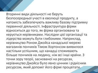 Вторинні види діяльності не беруть
безпосередньої участі в еволюції продукту, а
натомість забезпечують важливу базову підтримку
первинної діяльності. Інфраструктура фірми
відноситься до того, як фірма організована та
керується керівниками. Наслідки цієї організації та
лідерства можуть бути глибокими. Наприклад,
керівництво Роном Джойса канадської мережі
магазинів пончиків Тімом Хортонсом виявилося
настільки успішним, що канадці споживають
більше пончиків на людину, ніж всі інші країни. З
точки зору теорії, заснованої на ресурсах,
керівництво Джойса було явно цінним і рідкісним
ресурсом, який допоміг його фірмі процвітати.
 