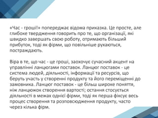 «Час - гроші!» попереджає відома приказка. Це просте, але
глибоке твердження говорить про те, що організації, які
швидко завершать свою роботу, отримають більший
прибуток, тоді як фірми, що повільніше рухаються,
постраждають.
Віра в те, що час - це гроші, заохочує сучасний акцент на
управлінні ланцюгами поставок. Ланцюг поставок - це
система людей, діяльності, інформації та ресурсів, що
беруть участь у створенні продукту та його переміщенні до
замовника. Ланцюг поставок - це більш широке поняття,
ніж ланцюжок створення вартості; остання стосується
діяльності в межах однієї фірми, тоді як перша фіксує весь
процес створення та розповсюдження продукту, часто
через кілька фірм.
 