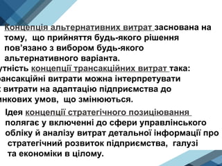 Концепція альтернативних витрат заснована на
тому, що прийняття будь-якого рішення
пов’язано з вибором будь-якого
альтернативного варіанта.
утність концепції трансакційних витрат така:
рансакційні витрати можна інтерпретувати
к витрати на адаптацію підприємства до
инкових умов, що змінюються.
Ідея концепції стратегічного позиціювання
полягає у включенні до сфери управлінського
обліку й аналізу витрат детальної інформації про
стратегічний розвиток підприємства, галузі
та економіки в цілому.
 