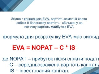 Згідно з концепцією EVA, вартість компанії являє
собою її балансову вартість, збільшену на
поточну вартість майбутніх EVA.
формула для розрахунку EVA має вигляд:
EVA = NOPAT – C * IS
де NOPAT – прибуток після сплати податк
С – середньозважена вартість капіталу
IS – інвестований капітал.
 