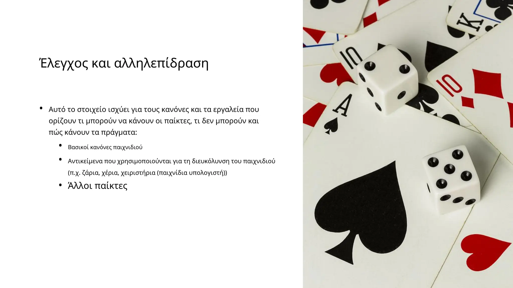 Έλεγχος και αλληλεπίδραση
• Αυτό το στοιχείο ισχύει για τους κανόνες και τα εργαλεία που
ορίζουν τι μπορούν να κάνουν οι παίκτες, τι δεν μπορούν και
πώς κάνουν τα πράγματα:
• Βασικοί κανόνες παιχνιδιού
• Αντικείμενα που χρησιμοποιούνται για τη διευκόλυνση του παιχνιδιού
(π.χ. ζάρια, χέρια, χειριστήρια (παιχνίδια υπολογιστή))
• Άλλοι παίκτες
 