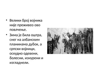 • Велики број војника
није преживео ово
повлчење.
• Зима је била оштра,
снег на албанским
планинама дубок, а
српски војници,
оскудно одевени,
болесни, изнурени и
изгладнели.
 