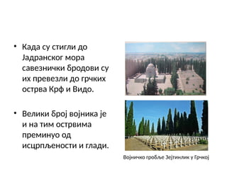 • Када су стигли до
Јадранског мора
савезнички бродови су
их превезли до грчких
острва Крф и Видо.
• Велики број војника је
и на тим острвима
преминуо од
исцрпљености и глади.
Војничко гробље Зејтинлик у Грчкој
 