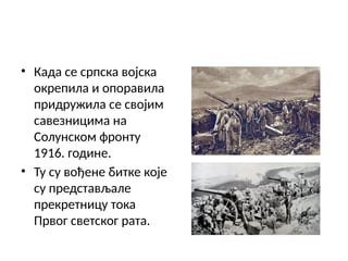 • Када се српска војска
окрепила и опоравила
придружила се својим
савезницима на
Солунском фронту
1916. године.
• Ту су вођене битке које
су представљале
прекретницу тока
Првог светског рата.
 