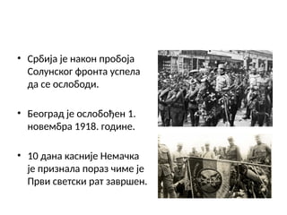 • Србија је након пробоја
Солунског фронта успела
да се ослободи.
• Београд је ослобођен 1.
новембра 1918. године.
• 10 дана касније Немачка
је признала пораз чиме је
Први светски рат завршен.
 