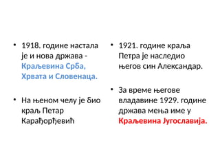• 1918. године настала
је и нова држава -
Краљевина Срба,
Хрвата и Словенаца.
• На њеном челу је био
краљ Петар
Карађорђевић
• 1921. године краља
Петра је наследио
његов син Александар.
• За време његове
владавине 1929. године
држава мења име у
Краљевина Југославија.
 