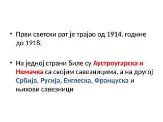 • Први светски рат је трајао од 1914. године
до 1918.
• На једној страни биле су Аустроугарска и
Немачка са својим савезницима, а на другој
Србија, Русија, Енглеска, Француска и
њихови савезници
 