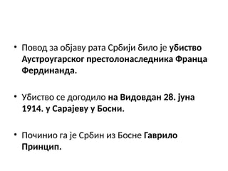 • Повод за објаву рата Србији било је убиство
Аустроугарског престолонаследника Франца
Фердинанда.
• Убиство се догодило на Видовдан 28. јуна
1914. у Сарајеву у Босни.
• Починио га је Србин из Босне Гаврило
Принцип.
 
