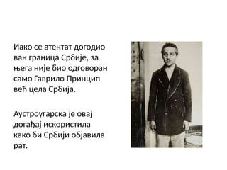 Иако се атентат догодио
ван граница Србије, за
њега није био одговоран
само Гаврило Принцип
већ цела Србија.
Аустроугарска је овај
догађај искористила
како би Србији објавила
рат.
 