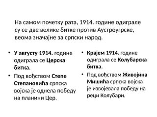 На самом почетку рата, 1914. године одиграле
су се две велике битке против Аустроугрске,
веома значајне за српски народ.
• У августу 1914. године
одиграла се Церска
битка.
• Под вођством Степе
Степановића српска
војска је однела победу
на планини Цер.
• Крајем 1914. године
одиграла се Колубарска
битка.
• Под вођством Живојина
Мишића српска војска
је извојевала победу на
реци Колубари.
 