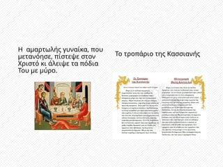 Η αμαρτωλής γυναίκα, που
μετανόησε, πίστεψε στον
Χριστό κι άλειψε τα πόδια
Του με μύρο.
Το τροπάριο της Κασσιανής
 