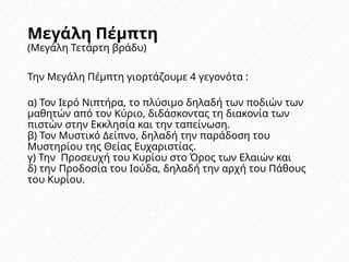 Μεγάλη Πέμπτη
(Μεγάλη Τετάρτη βράδυ)
Την Μεγάλη Πέμπτη γιορτάζουμε 4 γεγονότα :
α) Τον Ιερό Νιπτήρα, το πλύσιμο δηλαδή των ποδιών των
μαθητών από τον Κύριο, διδάσκοντας τη διακονία των
πιστών στην Εκκλησία και την ταπείνωση.
β) Τον Μυστικό Δείπνο, δηλαδή την παράδοση του
Μυστηρίου της Θείας Ευχαριστίας.
γ) Την Προσευχή του Κυρίου στο Όρος των Ελαιών και
δ) την Προδοσία του Ιούδα, δηλαδή την αρχή του Πάθους
του Κυρίου.
 