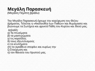 Μεγάλη Παρασκευή
(Μεγάλη Πέμπτη βράδυ)
Την Μεγάλη Παρασκευή έχουμε την κορύφωση του Θείου
Δράματος. Τελείται η «Ακολουθία των Παθών» και θυμόμαστε και
βιώνουμε τα Σωτήρια και φρικτά Πάθη του Κυρίου και Θεού μας.
Δηλαδή:
α) Τα πτυσίματα
β) τα μαστιγώματα
γ) τις κοροϊδίες
δ) τους εξευτιλισμούς
ε) τα κτυπήματα
στ) το αγκάθινο στεφάνι και κυρίως την
ζ) Σταύρωση και
η) τον θάνατο του Χριστού μας.
 