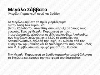 Μεγάλο Σάββατο
(Μεγάλη Παρασκευή πρωί και βράδυ)
Το Μεγάλο Σάββατο το πρωϊ γιορτάζουμε:
α) την Ταφή Του Κυρίου και
β) την Κάθοδο Του στον Άδη, όπου κήρυξε σε όλους τους
νεκρούς. Έτσι τη Μεγάλη Παρασκευή το πρωί
(ημερολογιακά), τελούνται οι εξής ακολουθίες: Ακολουθία
των Μεγάλων Ωρών και στις 12.00 το μεσημέρι της
Αποκαθηλώσεως, δηλαδή την Ταφή Του Κυρίου από τον
Ιωσήφ τον Αριμαθαίας και το Νικόδημο τον Φαρισαίο, μέλος
του Μ. Συμβουλίου και κρυφό μαθητή του Κυρίου.
Την Μεγάλη Παρασκευή το βράδυ (ημερολογιακά) ψάλλονται
τα Εγκώμια και έχουμε την περιφορά του Επιταφίου!
 