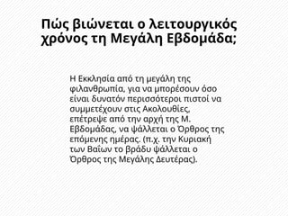 Πώς βιώνεται ο λειτουργικός
χρόνος τη Μεγάλη Εβδομάδα;
Η Εκκλησία από τη μεγάλη της
φιλανθρωπία, για να μπορέσουν όσο
είναι δυνατόν περισσότεροι πιστοί να
συμμετέχουν στις Ακολουθίες,
επέτρεψε από την αρχή της Μ.
Εβδομάδας, να ψάλλεται ο Όρθρος της
επόμενης ημέρας. (π.χ. την Κυριακή
των Βαΐων το βράδυ ψάλλεται ο
Όρθρος της Μεγάλης Δευτέρας).
 