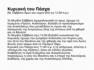 Κυριακή του Πάσχα
(Μ. Σάββατο πρωί και νύχτα από τις 12.00 π.μ.)
Το Μεγάλο Σάββατο (ημερολογιακά) το πρωί, έχουμε τη
λεγόμενη «Πρώτη Ανάσταση», δηλαδή το προανάκρουσμα
της Αναστάσεως που μεταδίδουν οι ύμνοι και της
προσμονής της λυτρώσεως όλης της κτίσεως από τη φθορά
και το θάνατο!
Το Μεγάλο Σάββατο στις 12.00 (δηλαδή ουσιαστικά την
Κυριακή), έχουμε την ζωηφόρο Ανάσταση του Κυρίου μας,
την ήττα του θανάτου και της φθοράς και την αφή του Αγίου
Φωτός στον κόσμο από το Πανάγιο Τάφο.
Κυριακή του Πάσχα στις 11.00 π.μ. ή το απόγευμα, τελείται ο
«Εσπερινός της Αγάπης», όπου σε πολλές γλώσσες
διαβάζεται το Ιερό Ευαγγέλιο και διατρανώνεται
παγκοσμίως η νίκη του θανάτου και η εποχή της Καινούριας
Διαθήκης, της χαράς και της Αναστάσιμης ελπίδας.
 