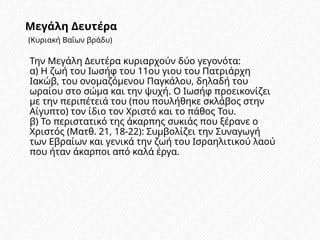 Μεγάλη Δευτέρα
(Κυριακή Βαΐων βράδυ)
Την Μεγάλη Δευτέρα κυριαρχούν δύο γεγονότα:
α) Η ζωή του Ιωσήφ του 11ου γιου του Πατριάρχη
Ιακώβ, του ονομαζόμενου Παγκάλου, δηλαδή του
ωραίου στο σώμα και την ψυχή. Ο Ιωσήφ προεικονίζει
με την περιπέτειά του (που πουλήθηκε σκλάβος στην
Αίγυπτο) τον ίδιο τον Χριστό και το πάθος Του.
β) Το περιστατικό της άκαρπης συκιάς που ξέρανε ο
Χριστός (Ματθ. 21, 18-22): Συμβολίζει την Συναγωγή
των Εβραίων και γενικά την ζωή του Ισραηλιτικού λαού
που ήταν άκαρποι από καλά έργα.
 