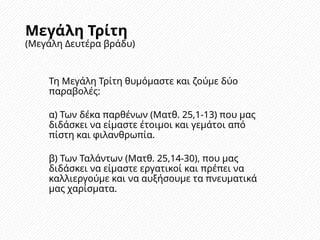 Μεγάλη Τρίτη
(Μεγάλη Δευτέρα βράδυ)
Τη Μεγάλη Τρίτη θυμόμαστε και ζούμε δύο
παραβολές:
α) Των δέκα παρθένων (Ματθ. 25,1-13) που μας
διδάσκει να είμαστε έτοιμοι και γεμάτοι από
πίστη και φιλανθρωπία.
β) Των Ταλάντων (Ματθ. 25,14-30), που μας
διδάσκει να είμαστε εργατικοί και πρέπει να
καλλιεργούμε και να αυξήσουμε τα πνευματικά
μας χαρίσματα.
 