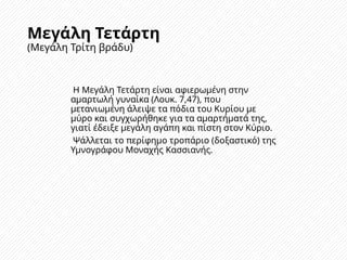 Μεγάλη Τετάρτη
(Μεγάλη Τρίτη βράδυ)
Η Μεγάλη Τετάρτη είναι αφιερωμένη στην
αμαρτωλή γυναίκα (Λουκ. 7,47), που
μετανιωμένη άλειψε τα πόδια του Κυρίου με
μύρο και συγχωρήθηκε για τα αμαρτήματά της,
γιατί έδειξε μεγάλη αγάπη και πίστη στον Κύριο.
Ψάλλεται το περίφημο τροπάριο (δοξαστικό) της
Υμνογράφου Μοναχής Κασσιανής.
 