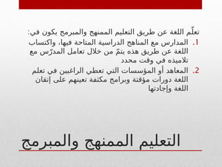 ‫والمبرمج‬ ‫الممنهج‬ ‫التعليم‬
:‫في‬ ‫يكون‬ ‫والمبرمج‬ ‫الممنهج‬ ‫التعليم‬ ‫طريق‬ ‫عن‬ ‫اللغة‬ ‫م‬ّ‫تعل‬
.1
‫واكتساب‬ ،‫فيها‬ ‫المتاحة‬ ‫الدراسية‬ ‫المناهج‬ ‫مع‬ ‫المدارس‬
‫مع‬ ‫س‬ّ‫المدر‬ ‫تعامل‬ ‫خالل‬ ‫من‬ ّ‫م‬‫يت‬ ‫هذه‬ ‫طريق‬ ‫عن‬ ‫اللغة‬
‫محدد‬ ‫وقت‬ ‫في‬ ‫تالميذه‬
.2
‫تعلم‬ ‫في‬ ‫الراغبين‬ ‫تعطي‬ ‫التي‬ ‫المؤسسات‬ ‫أو‬ ‫المعاهد‬
‫إتقان‬ ‫على‬ ‫تعينهم‬ ‫مكثفة‬ ‫وبرامج‬ ‫مؤقتة‬ ‫دورات‬ ‫اللغة‬
‫وإجادتها‬ ‫اللغة‬
 