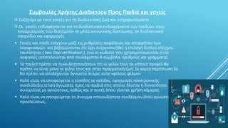 Συμβουλές Χρήσης Διαδικτύου Προς Παιδιά και γονείς
 Συζητάμε με τους γονείς για τη διαδικτυακή ζωή και ενημερωνόμαστε .
 Οι γονείς ενδιαφέρονται για τα διαδικτυακά ενδιαφέροντα των παιδιών, τους
λογαριασμούς που διατηρούν σε μέσα κοινωνικής δικτύωσης, σε διαδικτυακά
παιχνίδια και εφαρμογές.
 Γονείς και παιδί ελέγχουν μαζί τις ρυθμίσεις ασφάλειας και απορρήτου των
λογαριασμών και βεβαιώνονται ότι έχει ενεργοποιήθεί η επιλογή διπλού ελέγχου
ταυτότητας ( two step verification ), ενώ οι κωδικοί που χρησιμοποιούνται είναι
ασφαλείς (αποτελούνται από τουλάχιστον 8 σύμβολα, αριθμούς και γράμματα).
 Τα παιδιά πρέπει να συνειδητοποιήσουν ότι οι φίλοι τους σε κάποιο προφίλ θα
πρέπει να είναι μόνο οι φίλοι τους και στην πραγματική ζωή. Σε καμία περίπτωση δε
θα πρέπει να αποδέχονται άγνωστα άτομα, ούτε «φίλους φίλων»
 Καλό είναι να αποφεύγεται η είσοδος σε σελίδες, εφαρμογές ηλεκτρονικής
συνδιάλεξης (chat) άγνωστες προς τα παιδιά στις οποίες δίνεται η δυνατότητα
συνομιλίας με αγνώστους, καθώς και σ’ αυτές όπου γίνεται χρήση κάμερας
 Καλό είναι να αποφεύγεται το άνοιγμα οποιουδήποτε συνδέσμου (link) αγνώστου
προελεύσεως.
 