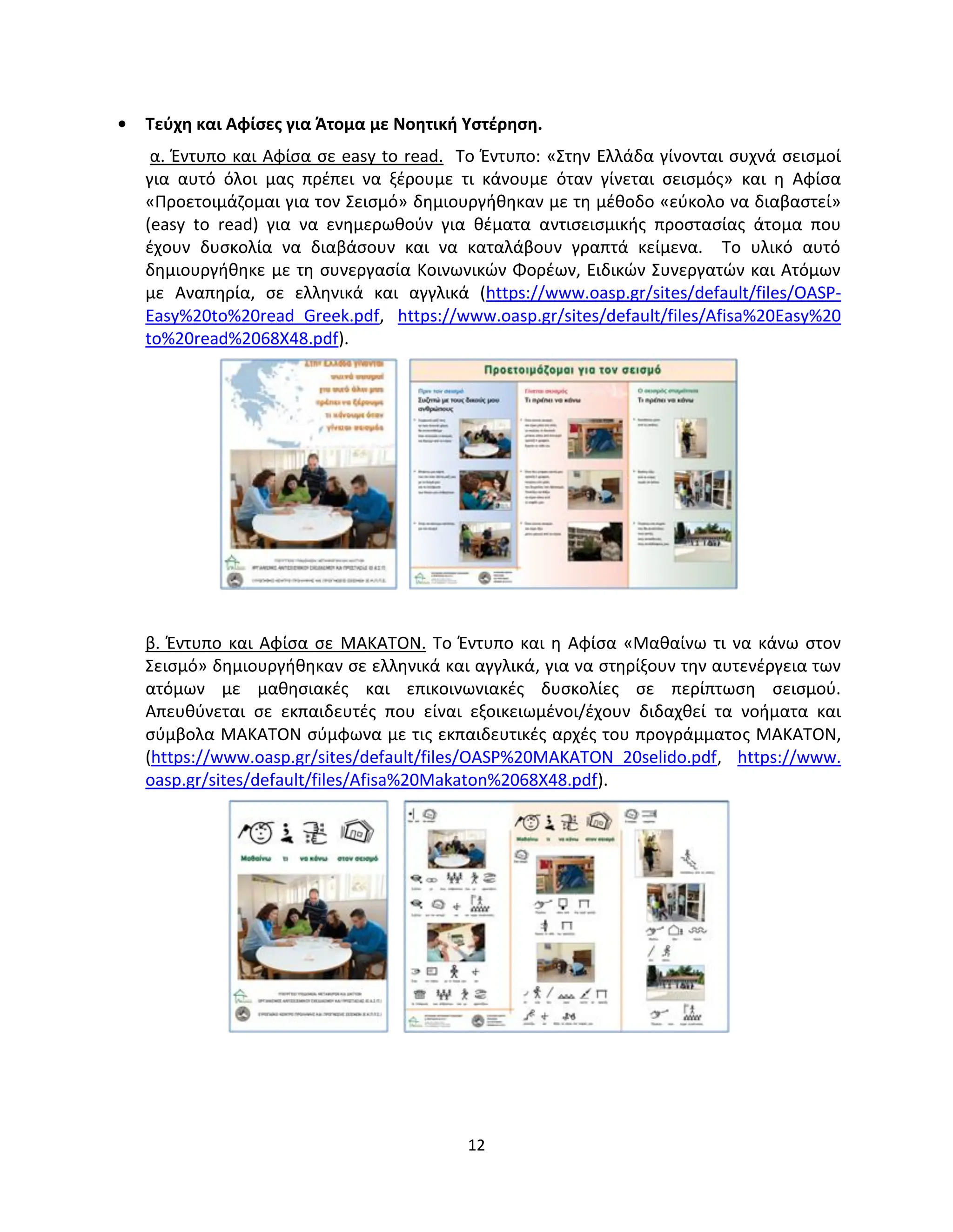 12
• Τεύχη και Αφίσες για Άτομα με Νοητική Υστέρηση.
α. Έντυπο και Αφίσα σε easy to read. Το Έντυπο: «Στην Ελλάδα γίνονται συχνά σεισμοί
για αυτό όλοι μας πρέπει να ξέρουμε τι κάνουμε όταν γίνεται σεισμός» και η Αφίσα
«Προετοιμάζομαι για τον Σεισμό» δημιουργήθηκαν με τη μέθοδο «εύκολο να διαβαστεί»
(easy to read) για να ενημερωθούν για θέματα αντισεισμικής προστασίας άτομα που
έχουν δυσκολία να διαβάσουν και να καταλάβουν γραπτά κείμενα. Το υλικό αυτό
δημιουργήθηκε με τη συνεργασία Κοινωνικών Φορέων, Ειδικών Συνεργατών και Ατόμων
με Αναπηρία, σε ελληνικά και αγγλικά (https://www.oasp.gr/sites/default/files/OASP-
Easy%20to%20read_Greek.pdf, https://www.oasp.gr/sites/default/files/Afisa%20Easy%20
to%20read%2068X48.pdf).
β. Έντυπο και Αφίσα σε ΜΑΚΑΤΟΝ. Το Έντυπο και η Αφίσα «Μαθαίνω τι να κάνω στον
Σεισμό» δημιουργήθηκαν σε ελληνικά και αγγλικά, για να στηρίξουν την αυτενέργεια των
ατόμων με μαθησιακές και επικοινωνιακές δυσκολίες σε περίπτωση σεισμού.
Απευθύνεται σε εκπαιδευτές που είναι εξοικειωμένοι/έχουν διδαχθεί τα νοήματα και
σύμβολα ΜΑΚΑΤΟΝ σύμφωνα με τις εκπαιδευτικές αρχές του προγράμματος ΜΑΚΑΤΟΝ,
(https://www.oasp.gr/sites/default/files/OASP%20MAKATON_20selido.pdf, https://www.
oasp.gr/sites/default/files/Afisa%20Makaton%2068X48.pdf).
 