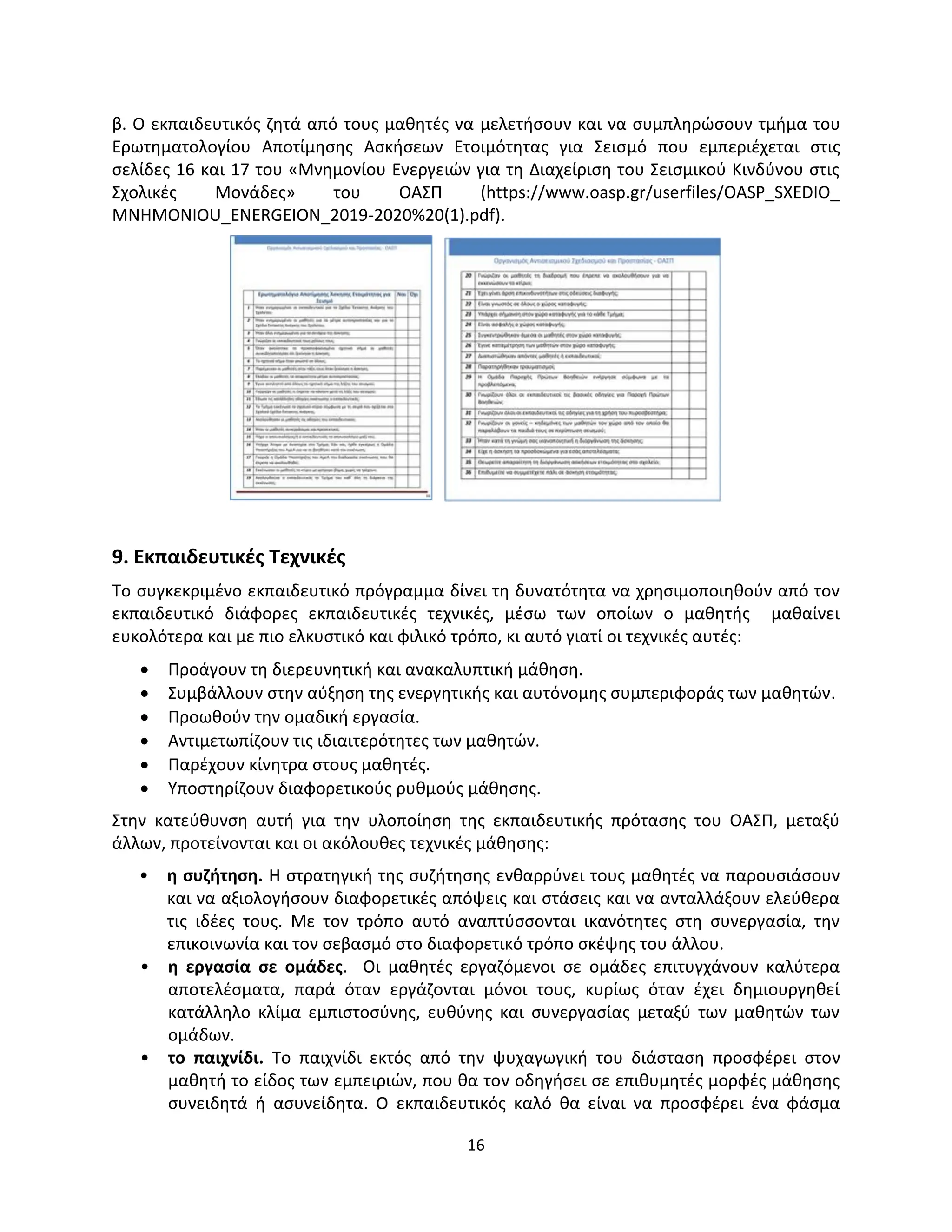 16
β. Ο εκπαιδευτικός ζητά από τους μαθητές να μελετήσουν και να συμπληρώσουν τμήμα του
Ερωτηματολογίου Αποτίμησης Ασκήσεων Ετοιμότητας για Σεισμό που εμπεριέχεται στις
σελίδες 16 και 17 του «Μνημονίου Ενεργειών για τη Διαχείριση του Σεισμικού Κινδύνου στις
Σχολικές Μονάδες» του ΟΑΣΠ (https://www.oasp.gr/userfiles/OASP_SXEDIO_
MNHMONIOU_ENERGEION_2019-2020%20(1).pdf).
9. Εκπαιδευτικές Τεχνικές
Το συγκεκριμένο εκπαιδευτικό πρόγραμμα δίνει τη δυνατότητα να χρησιμοποιηθούν από τον
εκπαιδευτικό διάφορες εκπαιδευτικές τεχνικές, μέσω των οποίων ο μαθητής μαθαίνει
ευκολότερα και με πιο ελκυστικό και φιλικό τρόπο, κι αυτό γιατί οι τεχνικές αυτές:
 Προάγουν τη διερευνητική και ανακαλυπτική μάθηση.
 Συμβάλλουν στην αύξηση της ενεργητικής και αυτόνομης συμπεριφοράς των μαθητών.
 Προωθούν την ομαδική εργασία.
 Αντιμετωπίζουν τις ιδιαιτερότητες των μαθητών.
 Παρέχουν κίνητρα στους μαθητές.
 Υποστηρίζουν διαφορετικούς ρυθμούς μάθησης.
Στην κατεύθυνση αυτή για την υλοποίηση της εκπαιδευτικής πρότασης του ΟΑΣΠ, μεταξύ
άλλων, προτείνονται και οι ακόλουθες τεχνικές μάθησης:
• η συζήτηση. Η στρατηγική της συζήτησης ενθαρρύνει τους μαθητές να παρουσιάσουν
και να αξιολογήσουν διαφορετικές απόψεις και στάσεις και να ανταλλάξουν ελεύθερα
τις ιδέες τους. Με τον τρόπο αυτό αναπτύσσονται ικανότητες στη συνεργασία, την
επικοινωνία και τον σεβασμό στο διαφορετικό τρόπο σκέψης του άλλου.
• η εργασία σε ομάδες. Οι μαθητές εργαζόμενοι σε ομάδες επιτυγχάνουν καλύτερα
αποτελέσματα, παρά όταν εργάζονται μόνοι τους, κυρίως όταν έχει δημιουργηθεί
κατάλληλο κλίμα εμπιστοσύνης, ευθύνης και συνεργασίας μεταξύ των μαθητών των
ομάδων.
• το παιχνίδι. Το παιχνίδι εκτός από την ψυχαγωγική του διάσταση προσφέρει στον
μαθητή το είδος των εμπειριών, που θα τον οδηγήσει σε επιθυμητές μορφές μάθησης
συνειδητά ή ασυνείδητα. Ο εκπαιδευτικός καλό θα είναι να προσφέρει ένα φάσμα
 