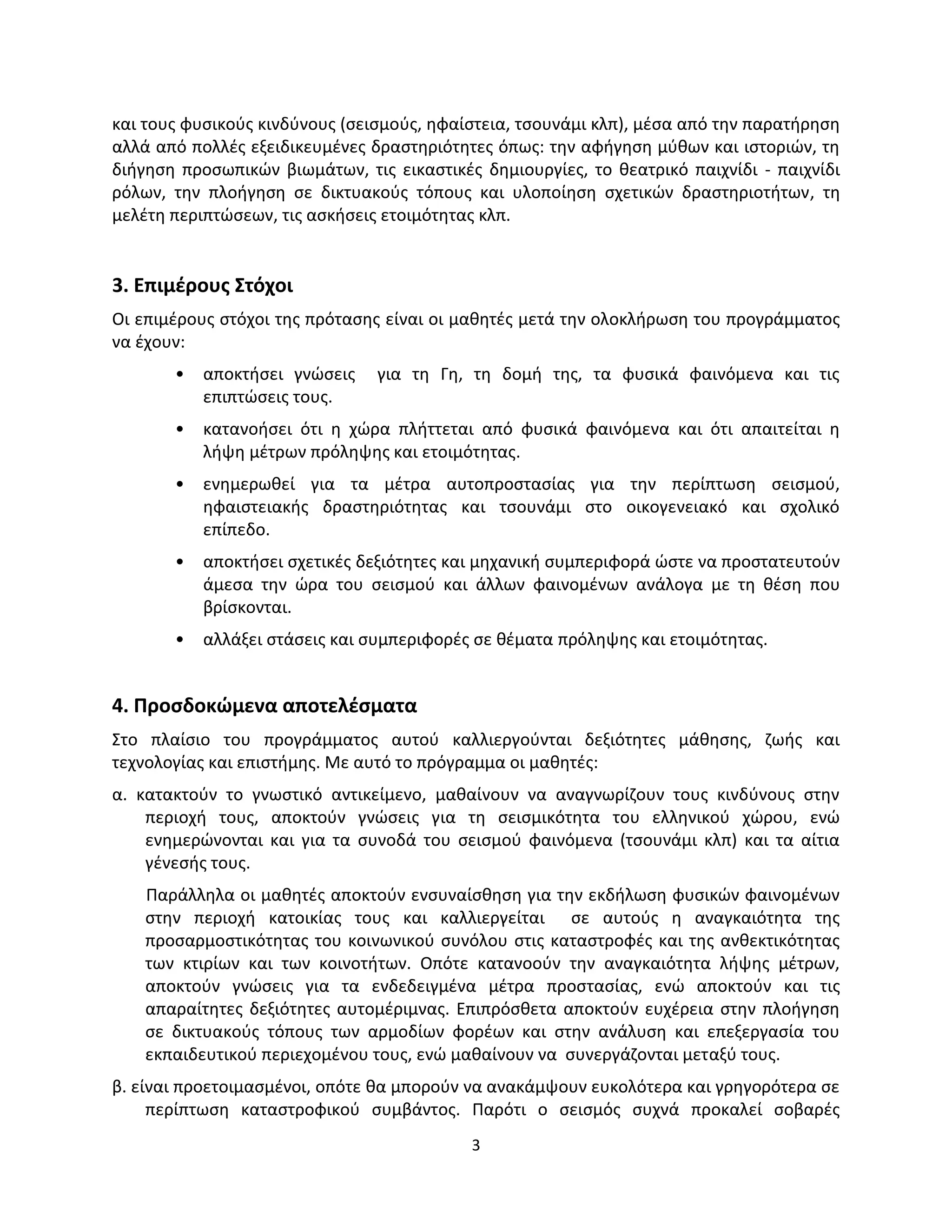 3
και τους φυσικούς κινδύνους (σεισμούς, ηφαίστεια, τσουνάμι κλπ), μέσα από την παρατήρηση
αλλά από πολλές εξειδικευμένες δραστηριότητες όπως: την αφήγηση μύθων και ιστοριών, τη
διήγηση προσωπικών βιωμάτων, τις εικαστικές δημιουργίες, το θεατρικό παιχνίδι - παιχνίδι
ρόλων, την πλοήγηση σε δικτυακούς τόπους και υλοποίηση σχετικών δραστηριοτήτων, τη
μελέτη περιπτώσεων, τις ασκήσεις ετοιμότητας κλπ.
3. Επιμέρους Στόχοι
Οι επιμέρους στόχοι της πρότασης είναι οι μαθητές μετά την ολοκλήρωση του προγράμματος
να έχουν:
• αποκτήσει γνώσεις για τη Γη, τη δομή της, τα φυσικά φαινόμενα και τις
επιπτώσεις τους.
• κατανοήσει ότι η χώρα πλήττεται από φυσικά φαινόμενα και ότι απαιτείται η
λήψη μέτρων πρόληψης και ετοιμότητας.
• ενημερωθεί για τα μέτρα αυτοπροστασίας για την περίπτωση σεισμού,
ηφαιστειακής δραστηριότητας και τσουνάμι στο οικογενειακό και σχολικό
επίπεδο.
• αποκτήσει σχετικές δεξιότητες και μηχανική συμπεριφορά ώστε να προστατευτούν
άμεσα την ώρα του σεισμού και άλλων φαινομένων ανάλογα με τη θέση που
βρίσκονται.
• αλλάξει στάσεις και συμπεριφορές σε θέματα πρόληψης και ετοιμότητας.
4. Προσδοκώμενα αποτελέσματα
Στο πλαίσιο του προγράμματος αυτού καλλιεργούνται δεξιότητες μάθησης, ζωής και
τεχνολογίας και επιστήμης. Με αυτό το πρόγραμμα οι μαθητές:
α. κατακτούν το γνωστικό αντικείμενο, μαθαίνουν να αναγνωρίζουν τους κινδύνους στην
περιοχή τους, αποκτούν γνώσεις για τη σεισμικότητα του ελληνικού χώρου, ενώ
ενημερώνονται και για τα συνοδά του σεισμού φαινόμενα (τσουνάμι κλπ) και τα αίτια
γένεσής τους.
Παράλληλα οι μαθητές αποκτούν ενσυναίσθηση για την εκδήλωση φυσικών φαινομένων
στην περιοχή κατοικίας τους και καλλιεργείται σε αυτούς η αναγκαιότητα της
προσαρμοστικότητας του κοινωνικού συνόλου στις καταστροφές και της ανθεκτικότητας
των κτιρίων και των κοινοτήτων. Οπότε κατανοούν την αναγκαιότητα λήψης μέτρων,
αποκτούν γνώσεις για τα ενδεδειγμένα μέτρα προστασίας, ενώ αποκτούν και τις
απαραίτητες δεξιότητες αυτομέριμνας. Επιπρόσθετα αποκτούν ευχέρεια στην πλοήγηση
σε δικτυακούς τόπους των αρμοδίων φορέων και στην ανάλυση και επεξεργασία του
εκπαιδευτικού περιεχομένου τους, ενώ μαθαίνουν να συνεργάζονται μεταξύ τους.
β. είναι προετοιμασμένοι, οπότε θα μπορούν να ανακάμψουν ευκολότερα και γρηγορότερα σε
περίπτωση καταστροφικού συμβάντος. Παρότι ο σεισμός συχνά προκαλεί σοβαρές
 
