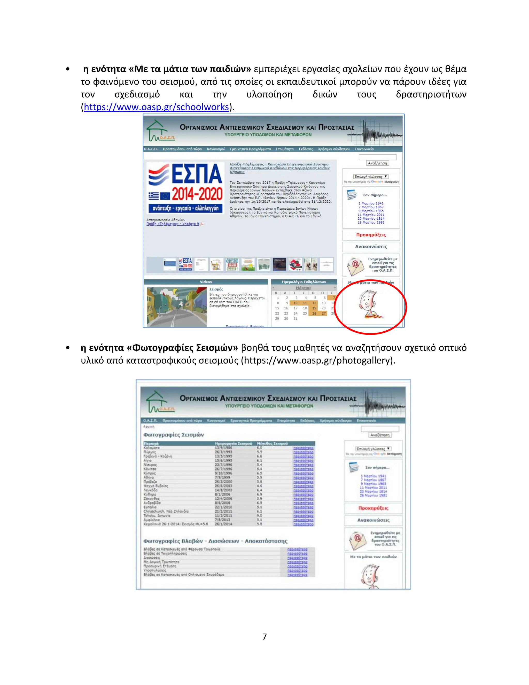 7
• η ενότητα «Με τα μάτια των παιδιών» εμπεριέχει εργασίες σχολείων που έχουν ως θέμα
το φαινόμενο του σεισμού, από τις οποίες οι εκπαιδευτικοί μπορούν να πάρουν ιδέες για
τον σχεδιασμό και την υλοποίηση δικών τους δραστηριοτήτων
(https://www.oasp.gr/schoolworks).
• η ενότητα «Φωτογραφίες Σεισμών» βοηθά τους μαθητές να αναζητήσουν σχετικό οπτικό
υλικό από καταστροφικούς σεισμούς (https://www.oasp.gr/photogallery).
 