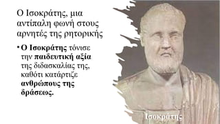 Ο Ισοκράτης, μια
αντίπαλη φωνή στους
αρνητές της ρητορικής
•Ο Ισοκράτης τόνισε
την παιδευτική αξία
της διδασκαλίας της,
καθότι κατάρτιζε
ανθρώπους της
δράσεως.
Ισοκράτης
 