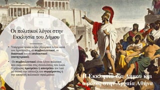 Οι πολιτικοί λόγοι στην
Εκκλησία του Δήμου
• Υπάρχουν τριών ειδών ρητορικοί λόγοι κατά
τον Αριστοτέλη, οι συμβουλευτικοί, οι
δικανικοί και οι επιδεικτικοί
(πανηγυρικοί).
• Οι συμβουλευτικοί είναι λόγοι πολιτικοί
που εκφωνούνται στις συνελεύσεις του λαού.
Ο ρήτορας προτρέπει ή αποτρέπει τον λαό
με σκοπό την επίτευξη του συμφέροντος ή
την αποφυγή πολιτικών σφαλμάτων.
Η Εκκλησία του Δήμου και
ο ρόλος στην Αρχαία Αθήνα
 