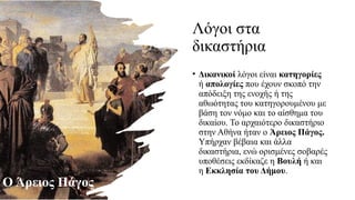 Λόγοι στα
δικαστήρια
• Δικανικοί λόγοι είναι κατηγορίες
ή απολογίες που έχουν σκοπό την
απόδειξη της ενοχής ή της
αθωότητας του κατηγορουμένου με
βάση τον νόμο και το αίσθημα του
δικαίου. Το αρχαιότερο δικαστήριο
στην Αθήνα ήταν ο Άρειος Πάγος.
Υπήρχαν βέβαια και άλλα
δικαστήρια, ενώ ορισμένες σοβαρές
υποθέσεις εκδίκαζε η Βουλή ή και
η Εκκλησία του Δήμου.
Ο Άρειος Πάγος
 