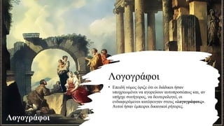 Λογογράφοι
• Επειδή νόμος όριζε ότι οι διάδικοι ήσαν
υποχρεωμένοι να αγορεύουν αυτοπροσώπως και, αν
υπήρχε συνήγορος, να δευτερολογεί, οι
ενδιαφερόμενοι κατέφευγαν στους «λογογράφους».
Αυτοί ήσαν έμπειροι δικανικοί ρήτορες.
Λογογράφοι
 