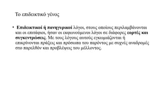 Το επιδεικτικό γένος
• Επιδεικτικοί ή πανηγυρικοί λόγοι, στους οποίους περιλαμβάνονται
και οι επιτάφιοι, ήσαν οι εκφωνούμενοι λόγοι σε διάφορες εορτές και
συγκεντρώσεις. Με τους λόγους αυτούς εγκωμιάζονται ή
επικρίνονται πράξεις και πρόσωπα του παρόντος με συχνές αναδρομές
στο παρελθόν και προβλέψεις του μέλλοντος.
 
