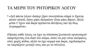 ΤΑ ΜΕΡΗ TOΥ ΡΗΤΟΡΙΚΟΥ ΛΟΓΟΥ
• «Δε πάντα λόγον σπερ ζ ον συνεστάναι σ μά τι χοντα
ῖ ὥ ῷ ῶ ἔ
α τόν α το , στε μήτε κέφαλον ε ναι μήτε πουν, λλὰ
ὐ ὑ ῦ ὥ ἀ ἶ ἄ ἀ
μέσα τ' χειν καὶ κρα πρέποντα λλήλοις καὶ τ λ
ἔ ἄ ἀ ῷ ὅ ῳ
γεγραμμένα».
(Πρέπει κάθε λόγος να έχει τη σύσταση ζωντανού οργανισμού
απαρτίζοντας ένα δικό του σώμα, ώστε να μην είναι ακέφαλος
ούτε χωρίς πόδια, αλλά να έχει κορμό και άκρα, σχεδιασμένα
να ταιριάζουν μεταξύ τους και με το σύνολο).
 