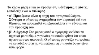 Τα κύρια μέρη είναι το προοίμιον, η διήγησις, η πίστις
(απόδειξη) και ο επίλογος.
•α'. Προοίμιον: είναι η αρχή του ρητορικού λόγου.
Σύντομα ο ρήτορας ενημερώνει τον ακροατή επί του
θέματος και προσπαθεί να εξασφαλίσει την εύνοια και
την προσοχή του.
•β'. Διήγησις: Στο μέρος αυτό ο αγορητής εκθέτει τα
σχετικά με το θέμα γεγονότα τα οποία κρίνει ότι είναι
άγνωστα στον ακροατή. Ο ρήτορας φροντίζει να τονίσει
τα ευνοϊκά στοιχεία, να μειώσει τη σημασία όσων είναι
ασύμφορα.
 