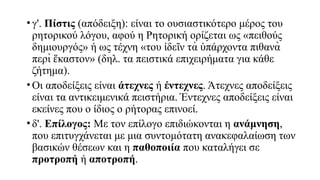 • γ'. Πίστις (απόδειξη): είναι το ουσιαστικότερο μέρος του
ρητορικού λόγου, αφού η Ρητορική ορίζεται ως «πειθούς
δημιουργός» ή ως τέχνη «του δε ν τὰ πάρχοντα πιθανὰ
ἰ ῖ ὑ
περὶ καστον» (δηλ. τα πειστικά επιχειρήματα για κάθε
ἕ
ζήτημα).
• Οι αποδείξεις είναι άτεχνες ή έντεχνες. Άτεχνες αποδείξεις
είναι τα αντικειμενικά πειστήρια. Έντεχνες αποδείξεις είναι
εκείνες που ο ίδιος ο ρήτορας επινοεί.
• δ'. Επίλογος: Με τον επίλογο επιδιώκονται η ανάμνηση,
που επιτυγχάνεται με μια συντομότατη ανακεφαλαίωση των
βασικών θέσεων και η παθοποιία που καταλήγει σε
προτροπή ή αποτροπή.
 