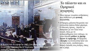 Το τάλαντο και οι
Ομηρικοί
αγορητές
• Όλοι έχουμε γνωρίσει ανθρώπους
που διαθέτουν μια φυσική
ευγλωττία.
• Ο Όμηρος μάλιστα θεωρούσε την
ευγλωττία σπάνιο θεϊκό χάρισμα.
Ο ιδανικός ήρωας, έπρεπε να
διαπρέπει με τον λόγο στην
αγορά, όπως με τα
ανδραγαθήματα στον πόλεμο, να
είναι δηλαδή μύθων τε ητήρ
ῥ
ργων τε πρηκτήρ.
ἔ Η Ομηρική
« γορή»
ἀ (η συνέλευση) ήταν για
το λόγο αυτό, «κυδιάνειρα»,
δόξαζε δη­
λαδή τους άνδρες, όπως
και η μάχη.
Η Βουλή των Ελλήνων το 1887. Στο βήμα της Νέας
Ελληνικής Δημοκρατίας ο Χαρίλαος Τρικούπης, ένας
νεότερος, κοινοβουλευτικός, ρήτορας.
 