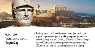 Από τον
Νέστορα στον
Περικλή
• Το δημοκρατικό πολίτευμα, που βασικό του
χαρακτηριστικό ήταν η « σηγορία»
ἰ (ισότητα
στο δικαίωμα του λόγου), έδωσε τη δυνατότητα
σε πολλούς να αξιοποιήσουν το φυσικό τους
τάλαντο και να το μετουσιώσουν σε τέχνη.
Περικλής (495 – 429): Ο θεμελιωτής της
Δημοκρατίας
 
